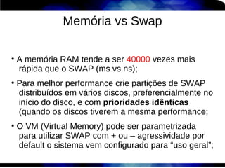 Memória vs Swap

●
    A memória RAM tende a ser 40000 vezes mais
    rápida que o SWAP (ms vs ns);
●
    Para melhor performance crie partições de SWAP
    distribuídos em vários discos, preferencialmente no
    início do disco, e com prioridades idênticas
    (quando os discos tiverem a mesma performance;
●
    O VM (Virtual Memory) pode ser parametrizada
    para utilizar SWAP com + ou – agressividade por
    default o sistema vem configurado para “uso geral”;
 