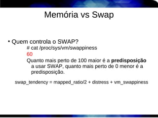 Memória vs Swap

●
    Quem controla o SWAP?
          # cat /proc/sys/vm/swappiness
          60
          Quanto mais perto de 100 maior é a predisposição
            a usar SWAP, quanto mais perto de 0 menor é a
            predisposição.
     swap_tendency = mapped_ratio/2 + distress + vm_swappiness
 