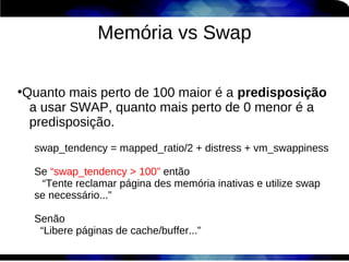 Memória vs Swap

Quanto mais perto de 100 maior é a predisposição
●


 a usar SWAP, quanto mais perto de 0 menor é a
 predisposição.
    swap_tendency = mapped_ratio/2 + distress + vm_swappiness

    Se “swap_tendency > 100” então
     “Tente reclamar página des memória inativas e utilize swap
    se necessário...”

    Senão
     “Libere páginas de cache/buffer...”
 