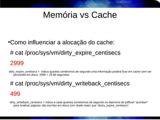 Memória vs Cache

Como influenciar a alocação do cache:
●



# cat /proc/sys/vm/dirty_expire_centisecs
2999
dirty_expire_centisecs = indica quantos centésimos de segundo uma informação poderá ficar em cache sem ser
    persistida em disco. 2999 = 29,99 segundos.


# cat /proc/sys/vm/dirty_writeback_centisecs
499
dirty_writeback_centisecs = indica a cada quantos centésimos de segundo os daemons de pdflush “acordam”
    para analisar páginas não escritas em disco com idade maior que “distry_expire_centisecs”.
 