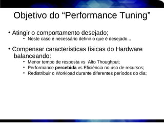Objetivo do “Performance Tuning”
●
    Atingir o comportamento desejado;
       ●
           Neste caso é necessário definir o que é desejado...

●
    Compensar características físicas do Hardware
    balanceando:
       ●
           Menor tempo de resposta vs Alto Thoughput;
       ●
           Performance percebida vs Eficiência no uso de recursos;
       ●
           Redistribuir o Workload durante diferentes períodos do dia;
 