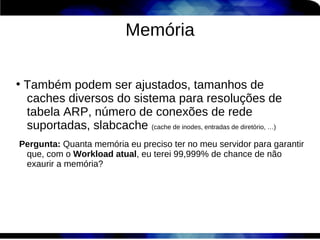 Memória

●
    Também podem ser ajustados, tamanhos de
    caches diversos do sistema para resoluções de
    tabela ARP, número de conexões de rede
    suportadas, slabcache (cache de inodes, entradas de diretório, …)
Pergunta: Quanta memória eu preciso ter no meu servidor para garantir
 que, com o Workload atual, eu terei 99,999% de chance de não
 exaurir a memória?
 