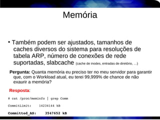 Memória

●
    Também podem ser ajustados, tamanhos de
    caches diversos do sistema para resoluções de
    tabela ARP, número de conexões de rede
    suportadas, slabcache (cache de inodes, entradas de diretório, …)
Pergunta: Quanta memória eu preciso ter no meu servidor para garantir
 que, com o Workload atual, eu terei 99,999% de chance de não
 exaurir a memória?
Resposta:
# cat /proc/meminfo | grep Comm

CommitLimit:    14234144 kB

Committed_AS:    3547652 kB
 