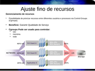 Ajuste fino de recursos
Gerenciamento de recursos

    Possibilidade de priorizar recursos entre diferentes usuários e processos via Control Groups
    (Cgroups).


    Benefício: Garantir Qualidade de Serviço

    Cgroups Pode ser usado para controlar:
     
         cpu
     
         memória
     
         rede
 