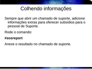 Colhendo informações
Sempre que abrir um chamado de suporte, adicione
 informações extras para oferecer subsídios para o
 pessoal de Suporte.
Rode o comando:
#sosreport
Anexe o resultado no chamado de suporte.
 