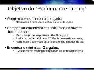 Objetivo do “Performance Tuning”
●
    Atingir o comportamento desejado;
       ●
           Neste caso é necessário definir o que é desejado...

●
    Compensar características físicas do Hardware
    balanceando:
       ●
           Menor tempo de resposta vs Alto Thoughput;
       ●
           Performance percebida vs Eficiência no uso de recursos;
       ●
           Redistribuir o Workload durante diferentes períodos do dia;

●
    Encontrar e minimizar Gargalos;
       ●
           Eventualmente restringindo recursos de certas aplicações;
 