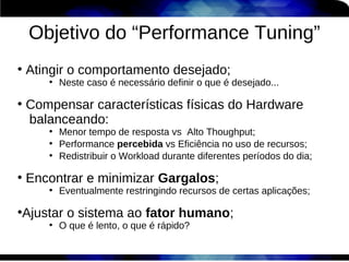 Objetivo do “Performance Tuning”
●
    Atingir o comportamento desejado;
       ●
           Neste caso é necessário definir o que é desejado...

●
    Compensar características físicas do Hardware
    balanceando:
       ●
           Menor tempo de resposta vs Alto Thoughput;
       ●
           Performance percebida vs Eficiência no uso de recursos;
       ●
           Redistribuir o Workload durante diferentes períodos do dia;

●
    Encontrar e minimizar Gargalos;
       ●
           Eventualmente restringindo recursos de certas aplicações;

Ajustar o sistema ao fator humano;
●

       ●
           O que é lento, o que é rápido?
 