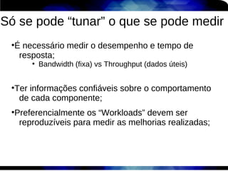 Só se pode “tunar” o que se pode medir
 ●
  É necessário medir o desempenho e tempo de
   resposta;
      ●
          Bandwidth (fixa) vs Throughput (dados úteis)

 ●
  Ter informações confiáveis sobre o comportamento
   de cada componente;
 ●
  Preferencialmente os “Workloads” devem ser
   reproduzíveis para medir as melhorias realizadas;
 