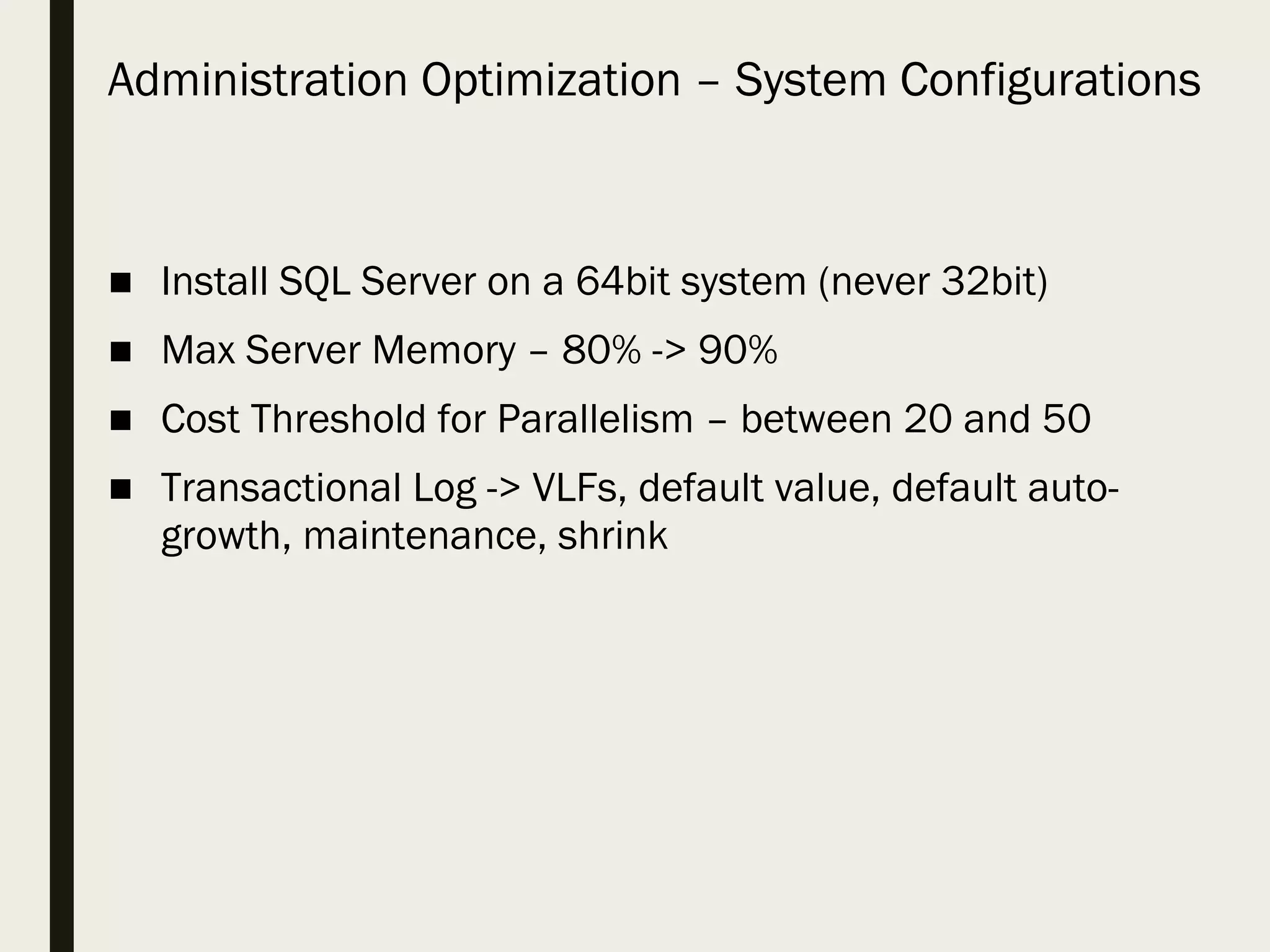 Administration Optimization – System Configurations ■ Install SQL Server on a 64bit system (never 32bit) ■ Max Server Memory – 80% -> 90% ■ Cost Threshold for Parallelism – between 20 and 50 ■ Transactional Log -> VLFs, default value, default auto- growth, maintenance, shrink 