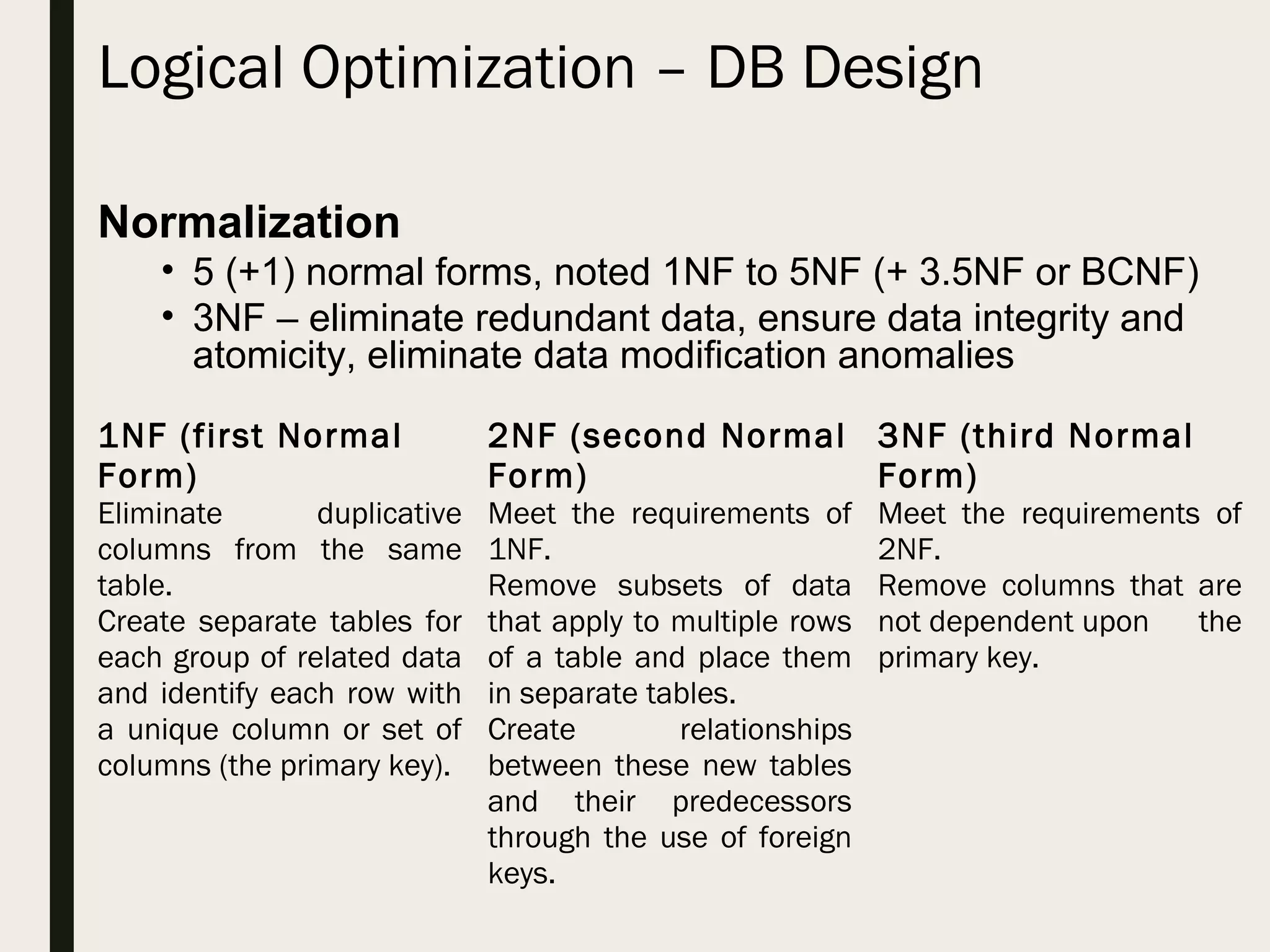 Logical Optimization – DB Design 1NF (first Normal Form) Eliminate duplicative columns from the same table. Create separate tables for each group of related data and identify each row with a unique column or set of columns (the primary key). 2NF (second Normal Form) Meet the requirements of 1NF. Remove subsets of data that apply to multiple rows of a table and place them in separate tables. Create relationships between these new tables and their predecessors through the use of foreign keys. 3NF (third Normal Form) Meet the requirements of 2NF. Remove columns that are not dependent upon the primary key. Normalization • 5 (+1) normal forms, noted 1NF to 5NF (+ 3.5NF or BCNF) • 3NF – eliminate redundant data, ensure data integrity and atomicity, eliminate data modification anomalies 