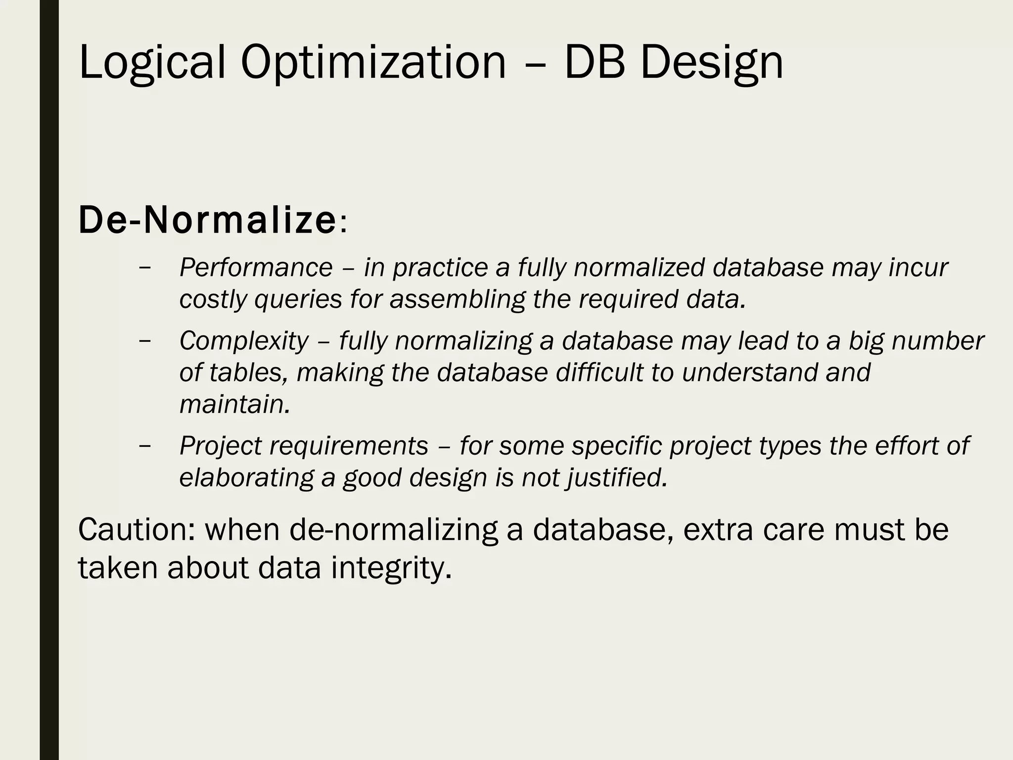 Logical Optimization – DB Design De-Normalize: – Performance – in practice a fully normalized database may incur costly queries for assembling the required data. – Complexity – fully normalizing a database may lead to a big number of tables, making the database difficult to understand and maintain. – Project requirements – for some specific project types the effort of elaborating a good design is not justified. Caution: when de-normalizing a database, extra care must be taken about data integrity. 