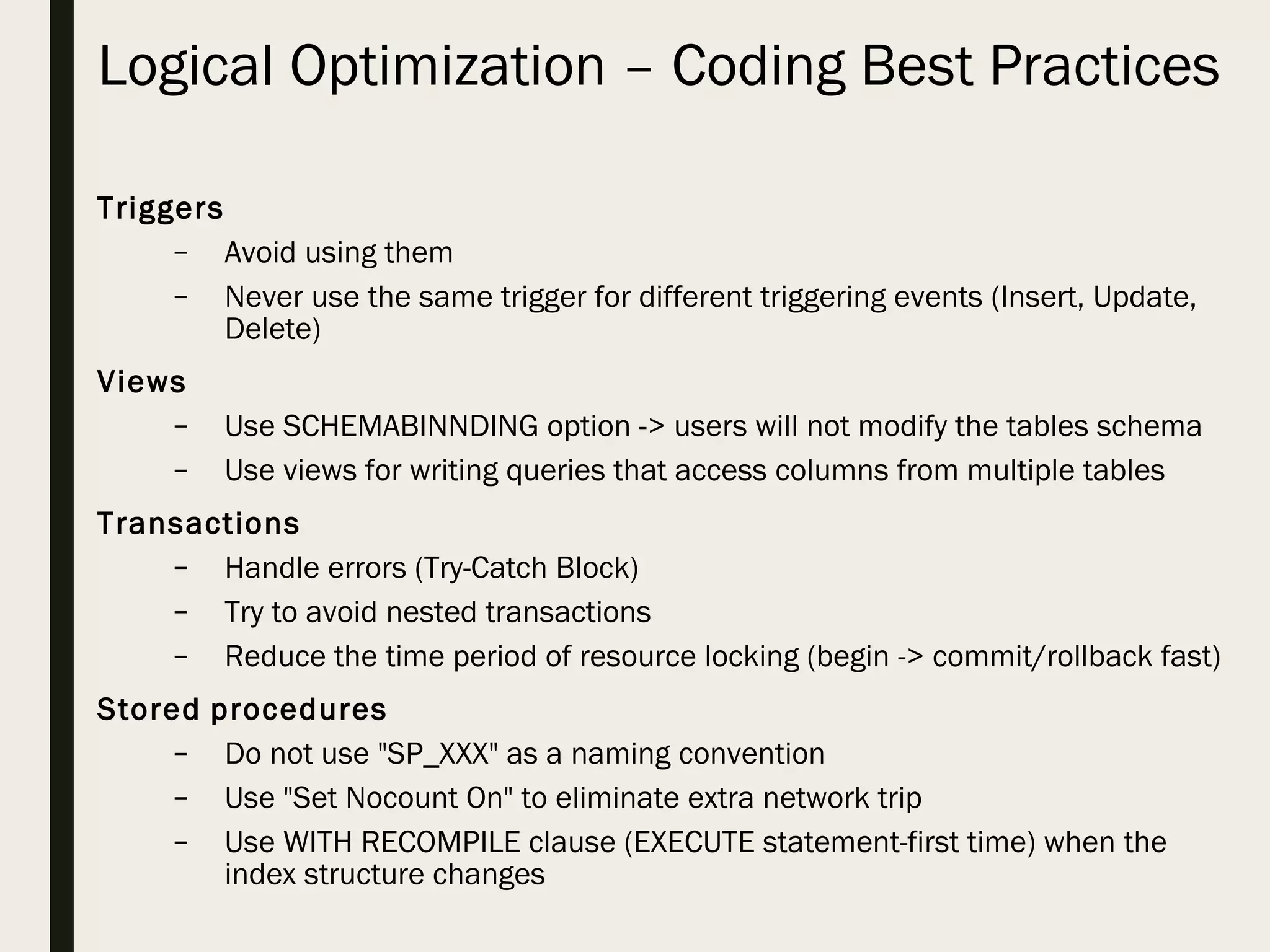 Logical Optimization – Coding Best Practices Triggers – Avoid using them – Never use the same trigger for different triggering events (Insert, Update, Delete) Views – Use SCHEMABINNDING option -> users will not modify the tables schema – Use views for writing queries that access columns from multiple tables Transactions – Handle errors (Try-Catch Block) – Try to avoid nested transactions – Reduce the time period of resource locking (begin -> commit/rollback fast) Stored procedures – Do not use "SP_XXX" as a naming convention – Use "Set Nocount On" to eliminate extra network trip – Use WITH RECOMPILE clause (EXECUTE statement-first time) when the index structure changes 