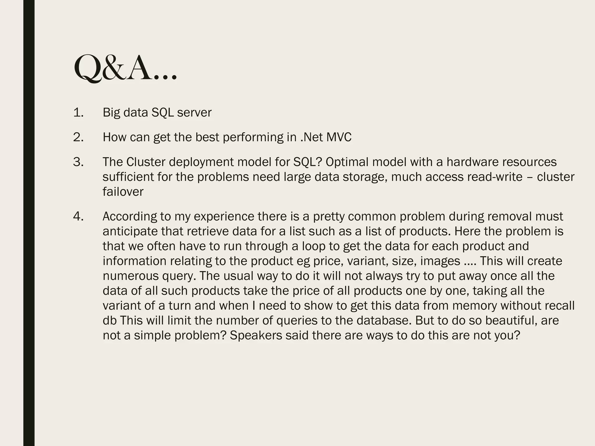 Q&A… 1. Big data SQL server 2. How can get the best performing in .Net MVC 3. The Cluster deployment model for SQL? Optimal model with a hardware resources sufficient for the problems need large data storage, much access read-write – cluster failover 4. According to my experience there is a pretty common problem during removal must anticipate that retrieve data for a list such as a list of products. Here the problem is that we often have to run through a loop to get the data for each product and information relating to the product eg price, variant, size, images .... This will create numerous query. The usual way to do it will not always try to put away once all the data of all such products take the price of all products one by one, taking all the variant of a turn and when I need to show to get this data from memory without recall db This will limit the number of queries to the database. But to do so beautiful, are not a simple problem? Speakers said there are ways to do this are not you? 