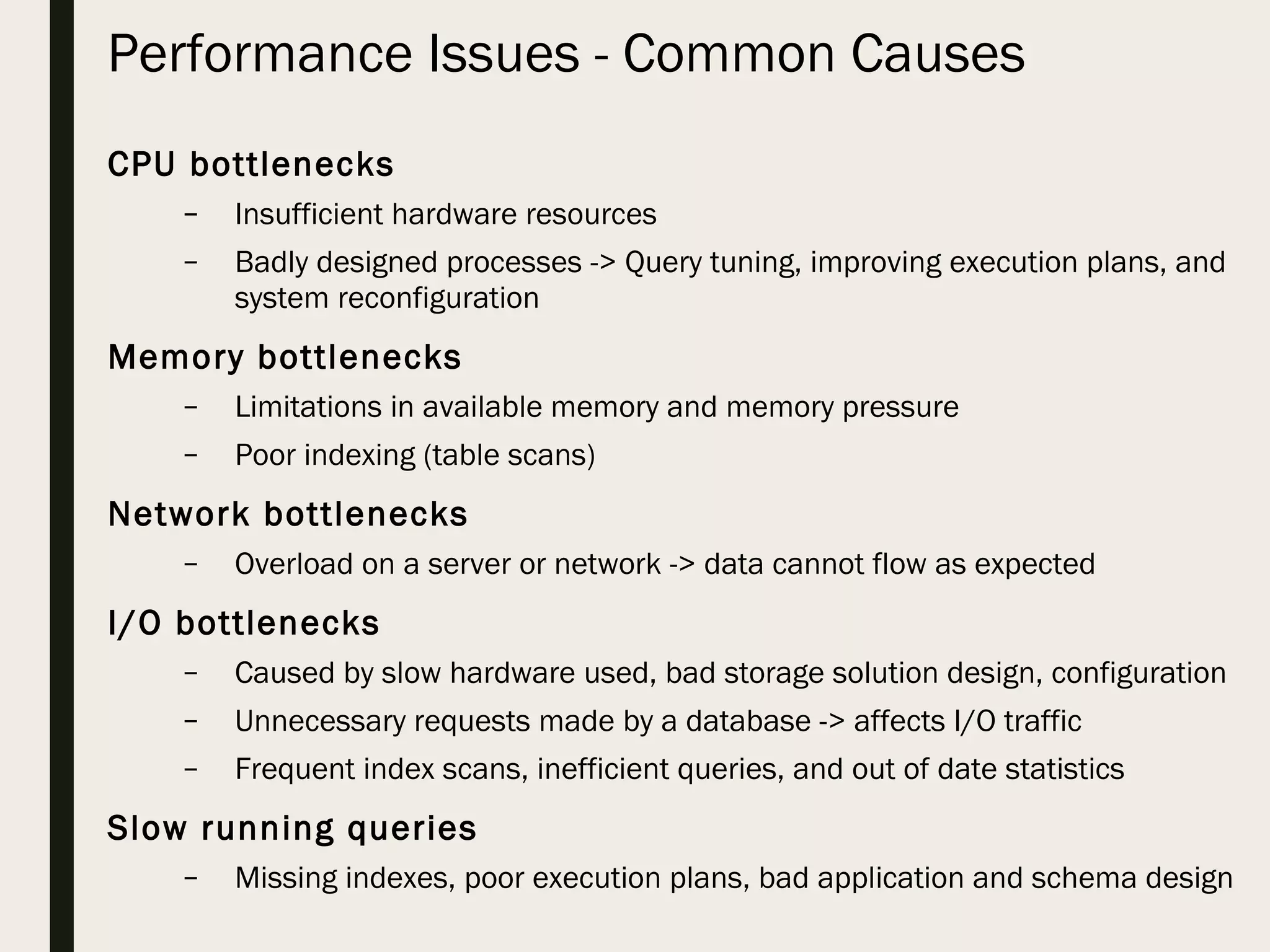 Performance Issues - Common Causes CPU bottlenecks – Insufficient hardware resources – Badly designed processes -> Query tuning, improving execution plans, and system reconfiguration Memory bottlenecks – Limitations in available memory and memory pressure – Poor indexing (table scans) Network bottlenecks – Overload on a server or network -> data cannot flow as expected I/O bottlenecks – Caused by slow hardware used, bad storage solution design, configuration – Unnecessary requests made by a database -> affects I/O traffic – Frequent index scans, inefficient queries, and out of date statistics Slow running queries – Missing indexes, poor execution plans, bad application and schema design 