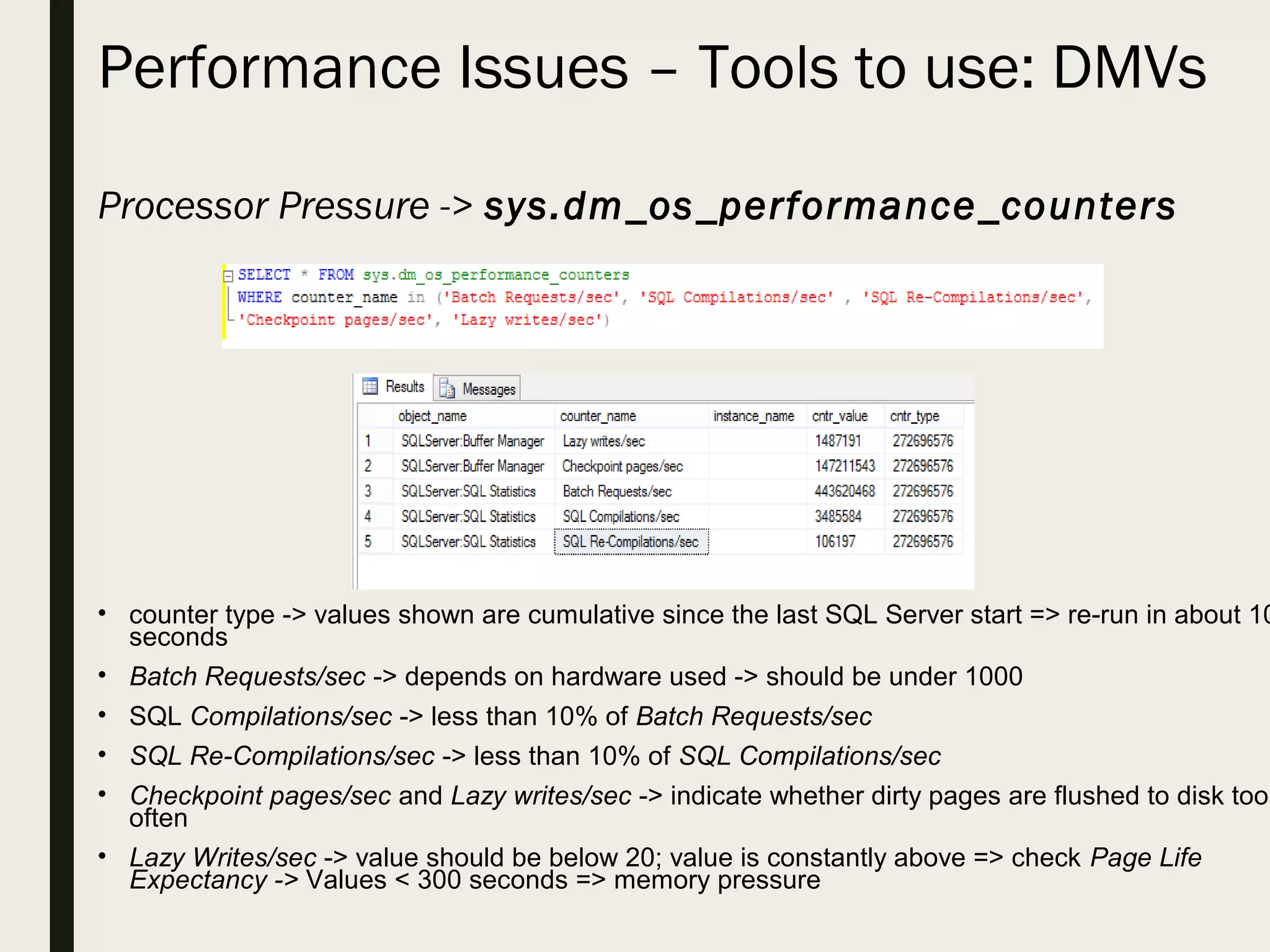 Performance Issues – Tools to use: DMVs Processor Pressure -> sys.dm_os_performance_counters • counter type -> values shown are cumulative since the last SQL Server start => re-run in about 10 seconds • Batch Requests/sec -> depends on hardware used -> should be under 1000 • SQL Compilations/sec -> less than 10% of Batch Requests/sec • SQL Re-Compilations/sec -> less than 10% of SQL Compilations/sec • Checkpoint pages/sec and Lazy writes/sec -> indicate whether dirty pages are flushed to disk too often • Lazy Writes/sec -> value should be below 20; value is constantly above => check Page Life Expectancy -> Values < 300 seconds => memory pressure 