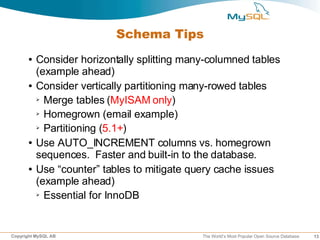 Schema Tips
      ●   Consider horizontally splitting many-columned tables
          (example ahead)
      ●   Consider vertically partitioning many-rowed tables
          ➢ Merge tables (MyISAM only)

          ➢ Homegrown (email example)

          ➢ Partitioning (5.1+)


      ●   Use AUTO_INCREMENT columns vs. homegrown
          sequences. Faster and built-in to the database.
      ●   Use “counter” tables to mitigate query cache issues
          (example ahead)
          ➢ Essential for InnoDB




Copyright MySQL AB                           The World’s Most Popular Open Source Database   13
 