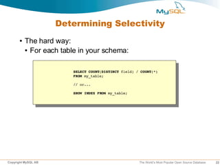 Determining Selectivity
      ●   The hard way:
          ● For each table in your schema:




                        SELECT COUNT(DISTINCT field) / COUNT(*)
                        FROM my_table;

                        // or...

                        SHOW INDEX FROM my_table;




Copyright MySQL AB                                    The World’s Most Popular Open Source Database   22
 