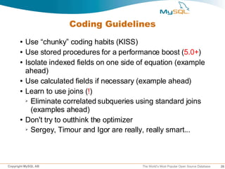 Coding Guidelines
      ●   Use “chunky” coding habits (KISS)
      ●   Use stored procedures for a performance boost (5.0+)
      ●   Isolate indexed fields on one side of equation (example
          ahead)
      ●   Use calculated fields if necessary (example ahead)
      ●   Learn to use joins (!)
          ➢ Eliminate correlated subqueries using standard joins

            (examples ahead)
      ●   Don't try to outthink the optimizer
          ➢ Sergey, Timour and Igor are really, really smart...




Copyright MySQL AB                           The World’s Most Popular Open Source Database   28
 