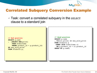 Correlated Subquery Conversion Example
      ✔   Task: convert a correlated subquery in the SELECT
          clause to a standard join



                                             // Good practice
      // Bad practice
                                             SELECT p.name
      SELECT p.name
                                             , MAX(oi.price) AS max_sold_price
      ,  (SELECT MAX(price)
                                             FROM Products p
          FROM OrderItems
                                              INNER JOIN OrderItems oi
          WHERE product_id = p.product_id)
                                               ON p.product_id = oi.product_id
      AS max_sold_price
                                             GROUP BY p.name;
      FROM Products p;




Copyright MySQL AB                                  The World’s Most Popular Open Source Database   29
 