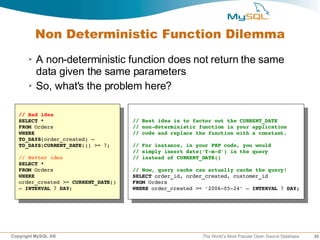 Non Deterministic Function Dilemma
      ➢   A non-deterministic function does not return the same
          data given the same parameters
      ➢   So, what's the problem here?

   // Bad idea
   SELECT *                           // Best idea is to factor out the CURRENT_DATE
   FROM Orders                        // non­deterministic function in your application
   WHERE                              // code and replace the function with a constant.
   TO_DAYS(order_created) – 
   TO_DAYS(CURRENT_DATE()) >= 7;      // For instance, in your PHP code, you would
                                      // simply insert date('Y­m­d') in the query
   // Better idea                     // instead of CURRENT_DATE()
   SELECT *
   FROM Orders                        // Now, query cache can actually cache the query!
   WHERE                              SELECT order_id, order_created, customer_id
   order_created >= CURRENT_DATE()    FROM Orders
   – INTERVAL 7 DAY;                  WHERE order_created >= '2006­05­24' – INTERVAL 7 DAY;




Copyright MySQL AB                                          The World’s Most Popular Open Source Database   35
 