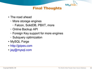 Final Thoughts

      ●   The road ahead
          ➢ More storage engines

            ➢ Falcon, SolidDB, PBXT, more

          ➢ Online Backup API

          ➢ Foreign Key support for more engines

          ➢ Subquery optimization


      ●   MySQL Forge
      ●   http://jpipes.com
      ●   jay@mysql.com




Copyright MySQL AB                          The World’s Most Popular Open Source Database   46
 