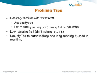 Profiling Tips
   ●    Get very familiar with EXPLAIN
         ➢ Access types

         ➢ Learn the type, key, ref, rows, Extra columns


   ●    Low hanging fruit (diminishing returns)
   ●    Use MyTop to catch locking and long-running queries in
        real-time




Copyright MySQL AB                         The World’s Most Popular Open Source Database   9
 
