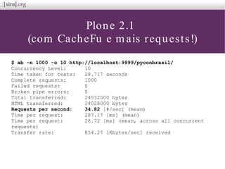 Plone 2.1
(com CacheFu e mais requests!)
$ ab -n 1000 -c 10 http://localhost:9999/pyconbrasil/
Concurrency Level: 10
Time taken for tests: 28.717 seconds
Complete requests: 1000
Failed requests: 0
Broken pipe errors: 0
Total transferred: 24532000 bytes
HTML transferred: 24028000 bytes
Requests per second: 34.82 [#/sec] (mean)
Time per request: 287.17 [ms] (mean)
Time per request: 28.72 [ms] (mean, across all concurrent
requests)
Transfer rate: 854.27 [Kbytes/sec] received
 
