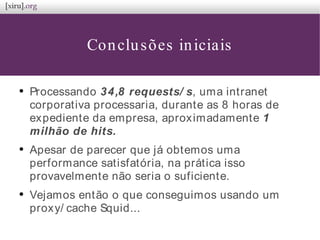 Conclusões iniciais
●
Processando 34,8 requests/ s, uma intranet
corporativa processaria, durante as 8 horas de
expediente da empresa, aproximadamente 1
milhão de hits.
●
Apesar de parecer que já obtemos uma
performance satisfatória, na prática isso
provavelmente não seria o suficiente.
●
Vejamos então o que conseguimos usando um
proxy/ cache Squid...
 