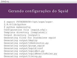 Gerando configurações do Squid
$ export PYTHONPATH=/opt/zope/zope-
2.8.6/lib/python
$ python makeconfig
Configuration file [squid.cfg]:
Template directory [templates]:
Output directory [output]:
Generating files for standalone squid
Generating output/deploy
Generating output/iRedirector.py
Generating output/purge_squid
Generating output/squid.conf
Generating output/squidAcl.py
Generating output/squidRewriteRules.py
Generating output/timing.py
 