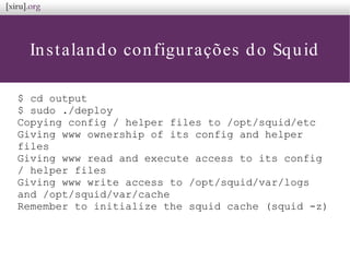 Instalando configurações do Squid
$ cd output
$ sudo ./deploy
Copying config / helper files to /opt/squid/etc
Giving www ownership of its config and helper
files
Giving www read and execute access to its config
/ helper files
Giving www write access to /opt/squid/var/logs
and /opt/squid/var/cache
Remember to initialize the squid cache (squid -z)
 
