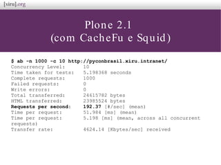 Plone 2.1
(com CacheFu e Squid)
$ ab -n 1000 -c 10 http://pyconbrasil.xiru.intranet/
Concurrency Level: 10
Time taken for tests: 5.198368 seconds
Complete requests: 1000
Failed requests: 0
Write errors: 0
Total transferred: 24615782 bytes
HTML transferred: 23985524 bytes
Requests per second: 192.37 [#/sec] (mean)
Time per request: 51.984 [ms] (mean)
Time per request: 5.198 [ms] (mean, across all concurrent
requests)
Transfer rate: 4624.14 [Kbytes/sec] received
 