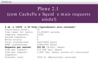 Plone 2.1
(com CacheFu e Squid e m ais requests
ainda!)
$ ab -n 10000 -c 50 http://pyconbrasil.xiru.intranet/
Concurrency Level: 50
Time taken for tests: 30.693625 seconds
Complete requests: 10000
Failed requests: 0
Write errors: 0
Total transferred: 246174925 bytes
HTML transferred: 239867942 bytes
Requests per second: 325.80 [#/sec] (mean)
Time per request: 153.468 [ms] (mean)
Time per request: 3.069 [ms] (mean, across all concurrent
requests)
Transfer rate: 7832.41 [Kbytes/sec] received
 