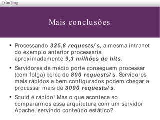 Mais conclusões
●
Processando 325,8 requests/ s, a mesma intranet
do exemplo anterior processaria
aproximadamente 9,3 milhões de hits.
●
Servidores de médio porte conseguem processar
(com folga) cerca de 800 requests/ s. Servidores
mais rápidos e bem configurados podem chegar a
processar mais de 3000 requests/ s.
●
Squid é rápido! Mas o que acontece ao
compararmos essa arquitetura com um servidor
Apache, servindo conteúdo estático?
 