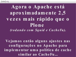 Agora o Apache está
aproximadamente 2,5
vezes mais rápido que o
Plone
(rodando com Squid e CacheFu).
Vejamos então alguns ajustes nas
configurações no Apache para
implementar uma política de cache
similar ao CacheFu...
 