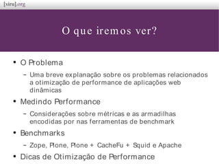 O que iremos ver?
●
O Problema
– Uma breve explanação sobre os problemas relacionados
a otimização de performance de aplicações web
dinâmicas
●
Medindo Performance
– Considerações sobre métricas e as armadilhas
encodidas por nas ferramentas de benchmark
●
Benchmarks
– Zope, Plone, Plone + CacheFu + Squid e Apache
●
Dicas de Otimização de Performance
 
