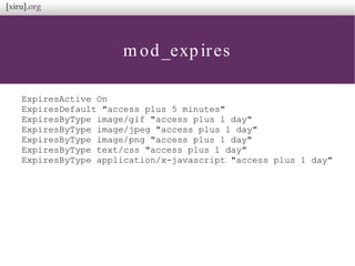 mod_expires
ExpiresActive On
ExpiresDefault "access plus 5 minutes"
ExpiresByType image/gif "access plus 1 day"
ExpiresByType image/jpeg "access plus 1 day"
ExpiresByType image/png "access plus 1 day"
ExpiresByType text/css "access plus 1 day"
ExpiresByType application/x-javascript "access plus 1 day"
 