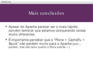 Mais conclusões
●
Apesar do Apache parecer ser o mais rápido,
convém lembrar que estamos comparando coisas
muito diferentes.
●
É importante perceber que o “Plone + CacheFu +
Squid” não perdem muito para o Apache (bem...
perdem, mas não tanto quanto o Plone padrão :- )
 
