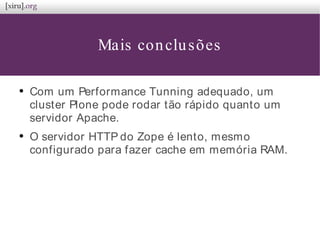 Mais conclusões
●
Com um Performance Tunning adequado, um
cluster Plone pode rodar tão rápido quanto um
servidor Apache.
●
O servidor HTTP do Zope é lento, mesmo
configurado para fazer cache em memória RAM.
 