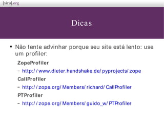 Dicas
●
Não tente advinhar porque seu site está lento: use
um profiler:
ZopeProfiler
– http:/ / www.dieter.handshake.de/ pyprojects/ zope
CallProfiler
– http:/ / zope.org/ Members/ richard/ CallProfiler
PTProfiler
– http:/ / zope.org/ Members/ guido_w/ PTProfiler
 