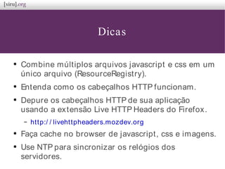 Dicas
●
Combine múltiplos arquivos javascript e css em um
único arquivo (ResourceRegistry).
●
Entenda como os cabeçalhos HTTP funcionam.
●
Depure os cabeçalhos HTTP de sua aplicação
usando a extensão Live HTTP Headers do Firefox.
– http:/ / livehttpheaders.mozdev.org
●
Faça cache no browser de javascript, css e imagens.
●
Use NTP para sincronizar os relógios dos
servidores.
 
