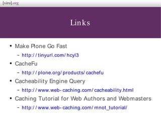 Links
●
Make Plone Go Fast
– http:/ / tinyurl.com/ hcyl3
●
CacheFu
– http:/ / plone.org/ products/ cachefu
●
Cacheability Engine Query
– http:/ / www.web- caching.com/ cacheability.html
●
Caching Tutorial for Web Authors and Webmasters
– http:/ / www.web- caching.com/ mnot_tutorial/
 