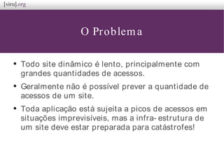 O Problema
●
Todo site dinâmico é lento, principalmente com
grandes quantidades de acessos.
●
Geralmente não é possível prever a quantidade de
acessos de um site.
●
Toda aplicação está sujeita a picos de acessos em
situações imprevisíveis, mas a infra- estrutura de
um site deve estar preparada para catástrofes!
 