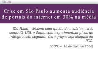 Crise em São Paulo aumenta audiência
de portais da internet em 30%, na média
São Paulo - Mesmo com queda de usuários, sites
como iG, UOL e Globo.com experimentam picos de
tráfego nesta segunda- feira graças aos ataques do
PCC.
(IDGNow, 16 de maio de 2006)
 