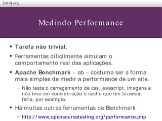 Medindo Performance
●
Tarefa não trivial.
●
Ferramentas dificilmente simulam o
comportamento real das aplicações.
●
Apache Benchmark - ab – costuma ser a forma
mais simples de medir a performance de um site.
– Não testa o carregamento de css, javascript, imagens e
não leva em consideração o cache que um browser
faria, por exemplo.
●
Há muitas outras ferramentas de Benchmark
– http:/ / www.opensourcetesting.org/ performance.php
 