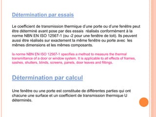 Détermination par essais
Le coefficient de transmission thermique d’une porte ou d’une fenêtre peut
être déterminé avant pose par des essais réalisés conformément à la
norme NBN EN ISO 12567-1 (ou -2 pour une fenêtre de toit). Ils peuvent
aussi être réalisés sur exactement la même fenêtre ou porte avec les
mêmes dimensions et les mêmes composants.
la norme NBN EN ISO 12567-1 specifies a method to measure the thermal
transmittance of a door or window system. It is applicable to all effects of frames,
sashes, shutters, blinds, screens, panels, door leaves and fittings.
Détermination par calcul
Une fenêtre ou une porte est constituée de différentes parties qui ont
chacune une surface et un coefficient de transmission thermique U
déterminés.
 