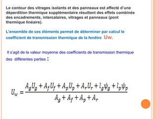 Le contour des vitrages isolants et des panneaux est affecté d’une
déperdition thermique supplémentaire résultant des effets combinés
des encadrements, intercalaires, vitrages et panneaux (pont
thermique linéaire).
L’ensemble de ces éléments permet de déterminer par calcul le
coefficient de transmission thermique de la fenêtre Uw.
Il s’agit de la valeur moyenne des coefficients de transmission thermique
des différentes parties :
 