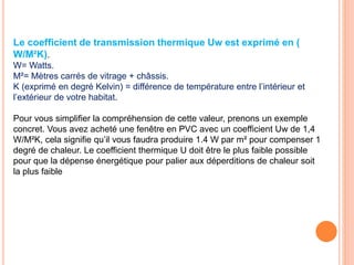 Le coefficient de transmission thermique Uw est exprimé en (
W/M²K).
W= Watts.
M²= Mètres carrés de vitrage + châssis.
K (exprimé en degré Kelvin) = différence de température entre l’intérieur et
l’extérieur de votre habitat.
Pour vous simplifier la compréhension de cette valeur, prenons un exemple
concret. Vous avez acheté une fenêtre en PVC avec un coefficient Uw de 1,4
W/M²K, cela signifie qu’il vous faudra produire 1.4 W par m² pour compenser 1
degré de chaleur. Le coefficient thermique U doit être le plus faible possible
pour que la dépense énergétique pour palier aux déperditions de chaleur soit
la plus faible
 