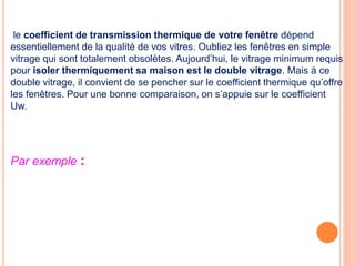 le coefficient de transmission thermique de votre fenêtre dépend
essentiellement de la qualité de vos vitres. Oubliez les fenêtres en simple
vitrage qui sont totalement obsolètes. Aujourd’hui, le vitrage minimum requis
pour isoler thermiquement sa maison est le double vitrage. Mais à ce
double vitrage, il convient de se pencher sur le coefficient thermique qu’offre
les fenêtres. Pour une bonne comparaison, on s’appuie sur le coefficient
Uw.
Par exemple :
 