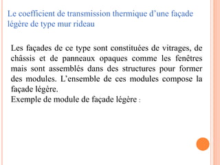 Le coefficient de transmission thermique d’une façade
légère de type mur rideau
Les façades de ce type sont constituées de vitrages, de
châssis et de panneaux opaques comme les fenêtres
mais sont assemblés dans des structures pour former
des modules. L’ensemble de ces modules compose la
façade légère.
Exemple de module de façade légère :
 