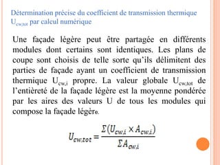Détermination précise du coefficient de transmission thermique
Ucw,tot par calcul numérique
Une façade légère peut être partagée en différents
modules dont certains sont identiques. Les plans de
coupe sont choisis de telle sorte qu’ils délimitent des
parties de façade ayant un coefficient de transmission
thermique Ucw,i propre. La valeur globale Ucw,tot de
l’entièreté de la façade légère est la moyenne pondérée
par les aires des valeurs U de tous les modules qui
compose la façade légère.
 